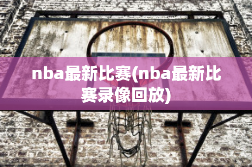 nba最新比赛(nba最新比赛录像回放)