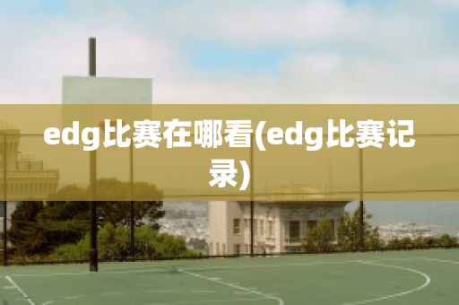 edg比赛在哪看(edg比赛记录)