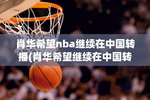 肖华希望nba继续在中国转播(肖华希望继续在中国转播球赛)