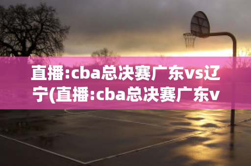 直播:cba总决赛广东vs辽宁(直播:cba总决赛广东vs辽宁2021)