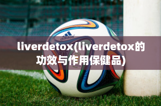 liverdetox(liverdetox的功效与作用保健品)