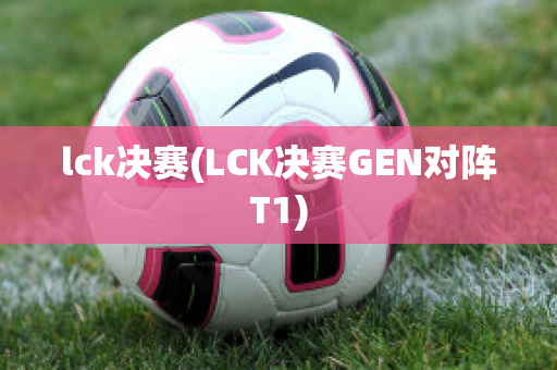 lck决赛(LCK决赛GEN对阵T1)