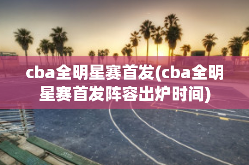 cba全明星赛首发(cba全明星赛首发阵容出炉时间)