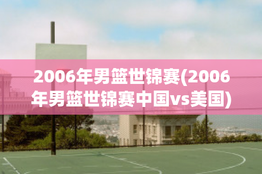 2006年男篮世锦赛(2006年男篮世锦赛中国vs美国)