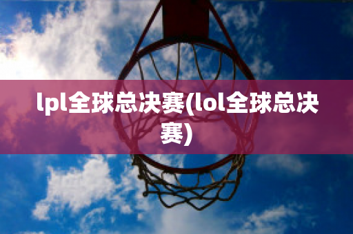 lpl全球总决赛(lol全球总决赛)