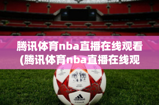 腾讯体育nba直播在线观看(腾讯体育nba直播在线观看免费回放)