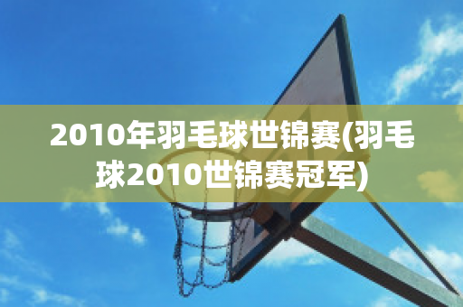 2010年羽毛球世锦赛(羽毛球2010世锦赛冠军)