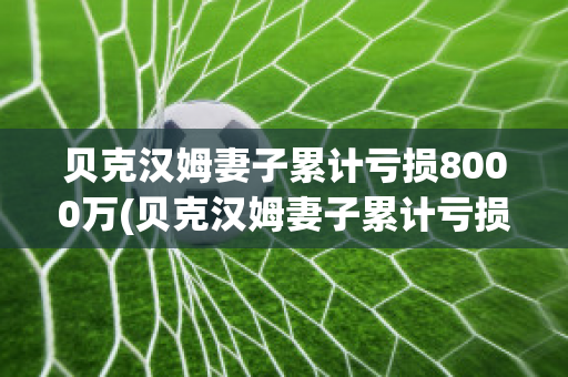 贝克汉姆妻子累计亏损8000万(贝克汉姆妻子累计亏损8000万美元)