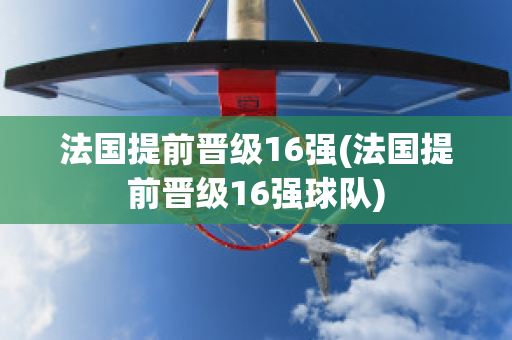 法国提前晋级16强(法国提前晋级16强球队)