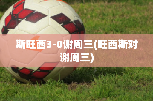 斯旺西3-0谢周三(旺西斯对谢周三)