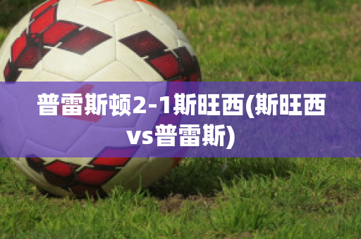 普雷斯顿2-1斯旺西(斯旺西vs普雷斯)