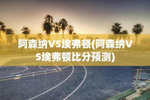 阿森纳vs埃弗顿(阿森纳vs埃弗顿比分预测)