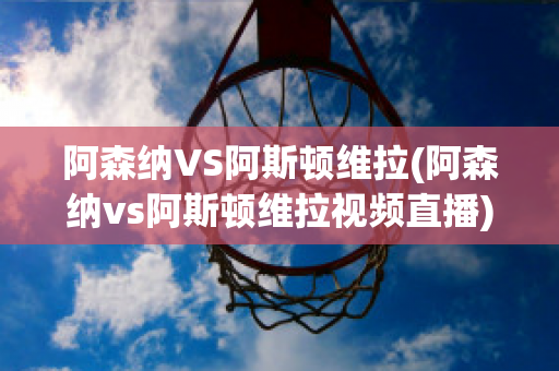 阿森纳vs阿斯顿维拉(阿森纳vs阿斯顿维拉视频直播)