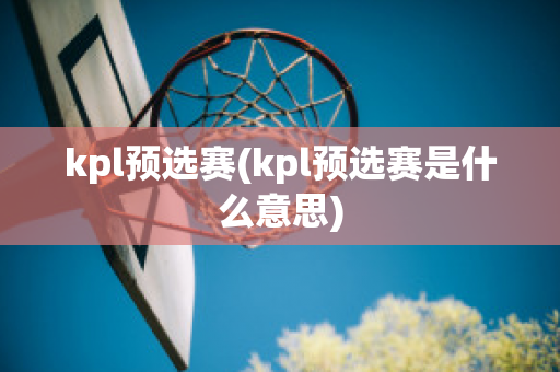 kpl预选赛(kpl预选赛是什么意思)