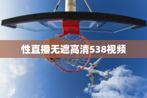 性直播无遮高清538视频