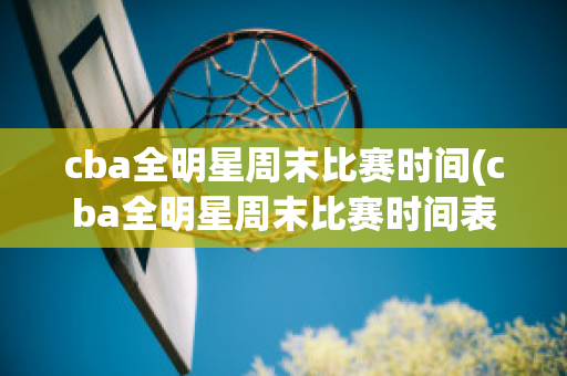 cba全明星周末比赛时间(cba全明星周末比赛时间表)