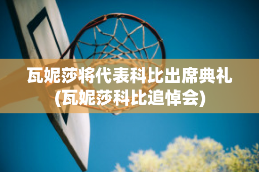 瓦妮莎将代表科比出席典礼(瓦妮莎科比追悼会)