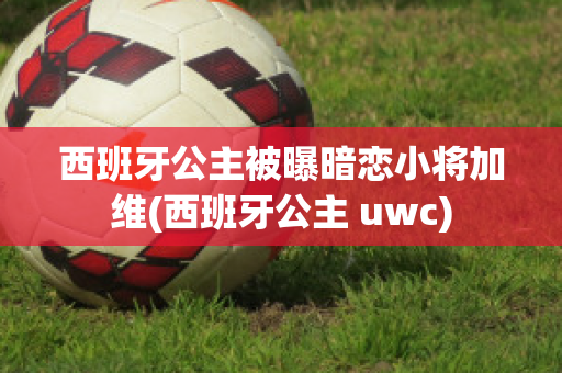 西班牙公主被曝暗恋小将加维(西班牙公主 uwc)