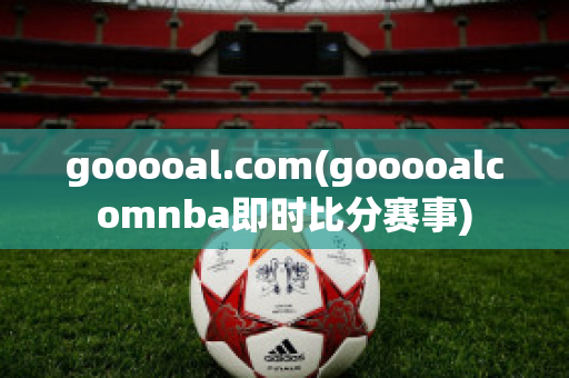 gooooal.com(gooooalcomnba即时比分赛事)