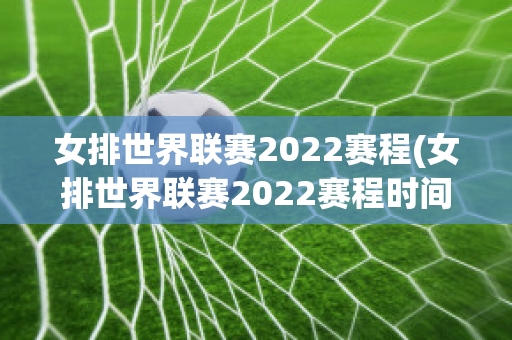 女排世界联赛2022赛程(女排世界联赛2022赛程时间表)