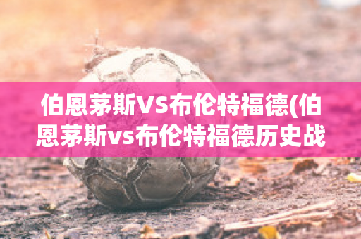 伯恩茅斯VS布伦特福德(伯恩茅斯vs布伦特福德历史战绩)