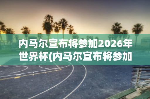 内马尔宣布将参加2026年世界杯(内马尔宣布将参加2026年世界杯的球队)