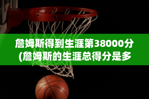 詹姆斯得到生涯第38000分(詹姆斯的生涯总得分是多少)