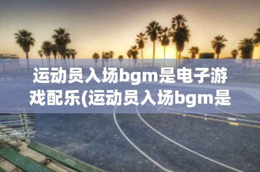 运动员入场bgm是电子游戏配乐(运动员入场bgm是电子游戏配乐嘛)