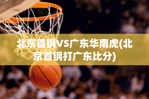 北京首钢VS广东华南虎(北京首钢打广东比分)