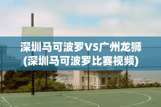 深圳马可波罗VS广州龙狮(深圳马可波罗比赛视频)