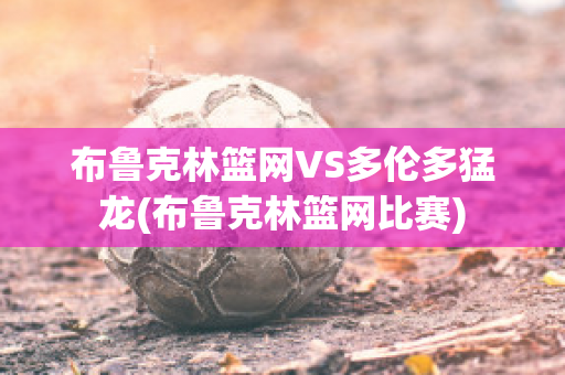 布鲁克林篮网VS多伦多猛龙(布鲁克林篮网比赛)