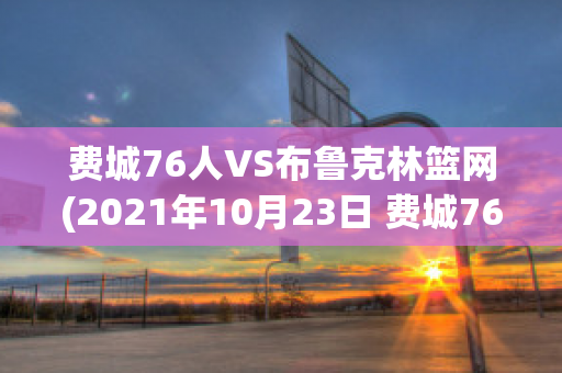 费城76人VS布鲁克林篮网(2021年10月23日 费城76人 vs 布鲁克林篮网高清直播)