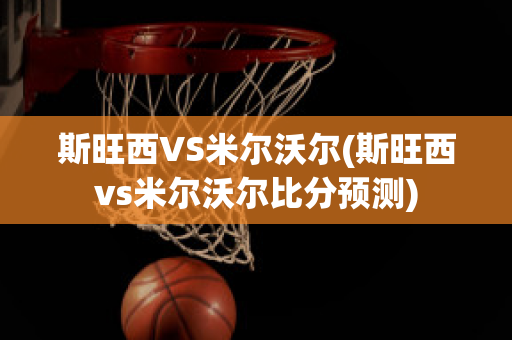 斯旺西VS米尔沃尔(斯旺西vs米尔沃尔比分预测)