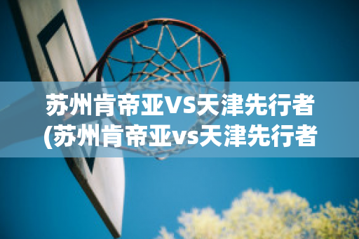 苏州肯帝亚VS天津先行者(苏州肯帝亚vs天津先行者比分预测)