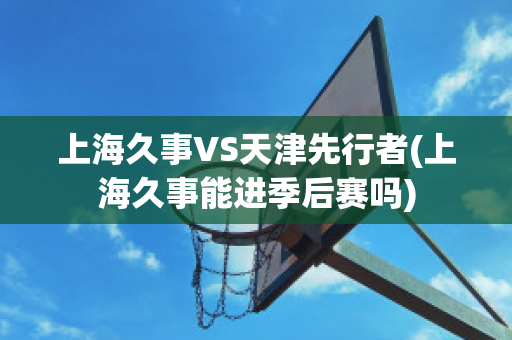 上海久事VS天津先行者(上海久事能进季后赛吗)