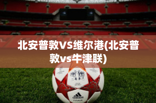 北安普敦VS维尔港(北安普敦vs牛津联)