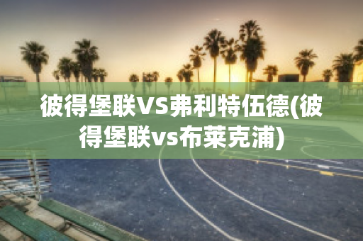 彼得堡联VS弗利特伍德(彼得堡联vs布莱克浦)