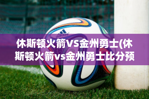 休斯顿火箭VS金州勇士(休斯顿火箭vs金州勇士比分预测)