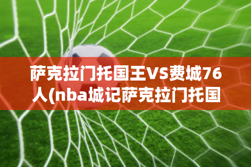 萨克拉门托国王VS费城76人(nba城记萨克拉门托国王)