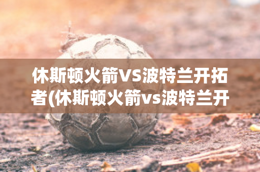 休斯顿火箭VS波特兰开拓者(休斯顿火箭vs波特兰开拓者预测)