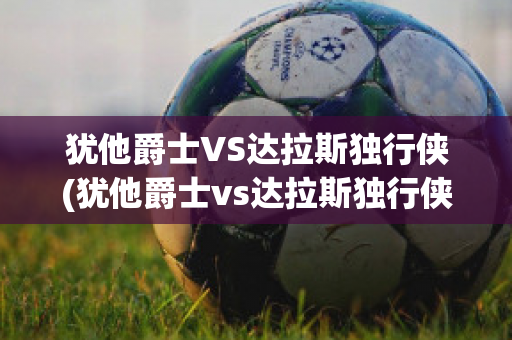 犹他爵士VS达拉斯独行侠(犹他爵士vs达拉斯独行侠直播)