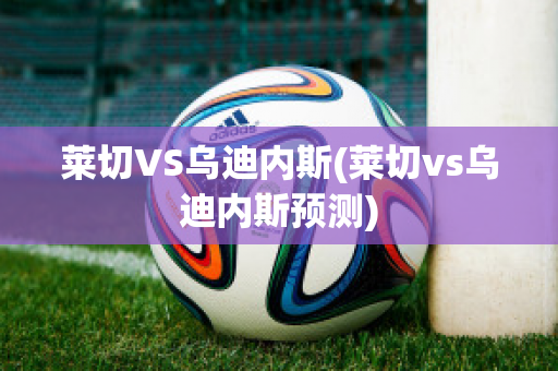 莱切VS乌迪内斯(莱切vs乌迪内斯预测)