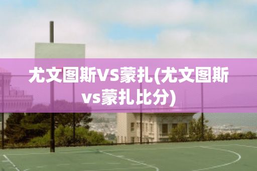 尤文图斯VS蒙扎(尤文图斯vs蒙扎比分)