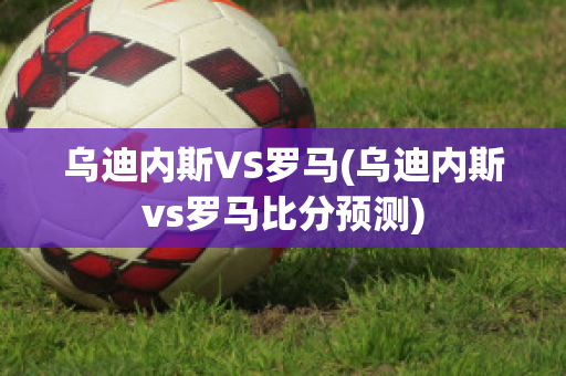 乌迪内斯VS罗马(乌迪内斯vs罗马比分预测)