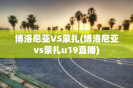 博洛尼亚VS蒙扎(博洛尼亚vs蒙扎u19直播)