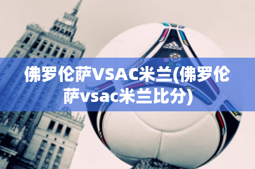 佛罗伦萨VSAC米兰(佛罗伦萨vsac米兰比分)