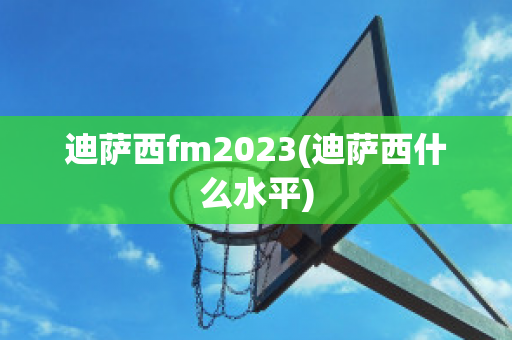 迪萨西fm2023(迪萨西什么水平)