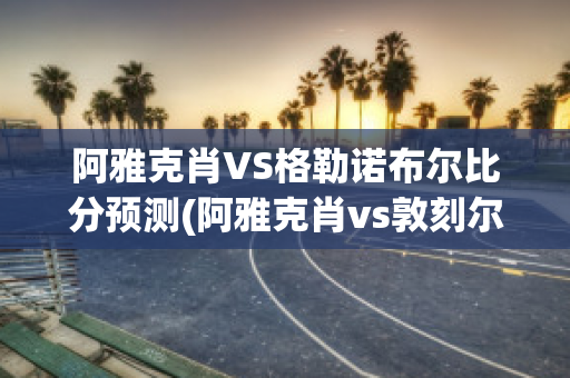 阿雅克肖VS格勒诺布尔比分预测(阿雅克肖vs敦刻尔克比分)