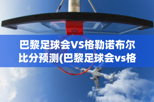 巴黎足球会VS格勒诺布尔比分预测(巴黎足球会vs格勒诺布尔比分预测)