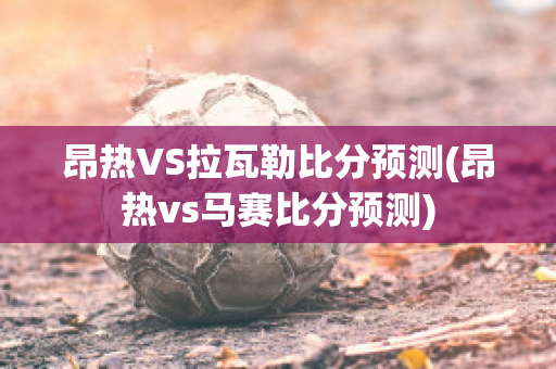 昂热VS拉瓦勒比分预测(昂热vs马赛比分预测)